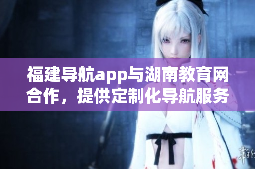 福建导航app与湖南教育网合作，提供定制化导航服务