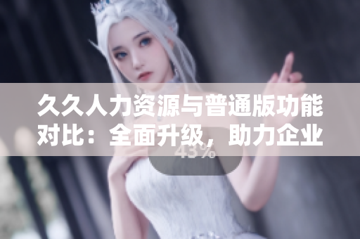 久久人力资源与普通版功能对比：全面升级，助力企业招聘管理优化