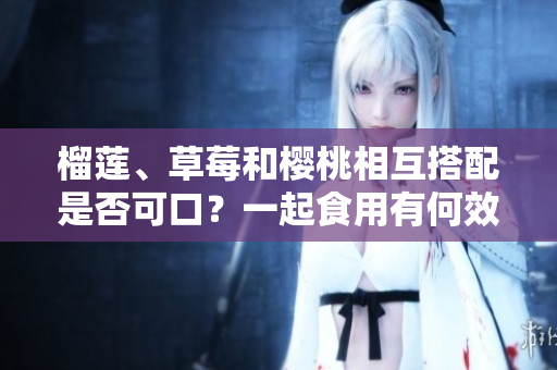 榴莲、草莓和樱桃相互搭配是否可口？一起食用有何效果？