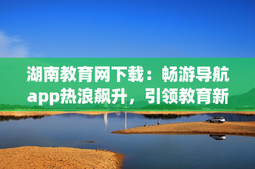 湖南教育网下载：畅游导航app热浪飙升，引领教育新浪潮