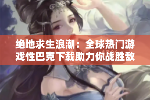 绝地求生浪潮：全球热门游戏性巴克下载助力你战胜敌人