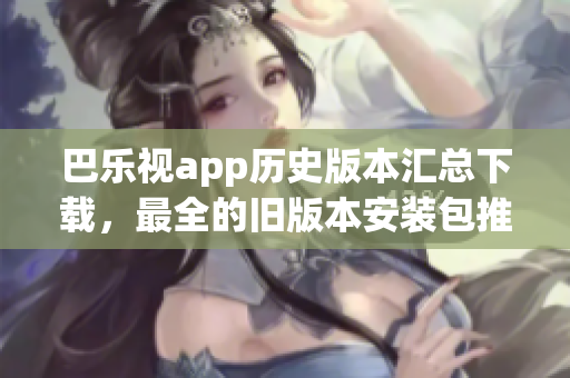 巴乐视app历史版本汇总下载，最全的旧版本安装包推荐、如何获取、安装方法等完整指南