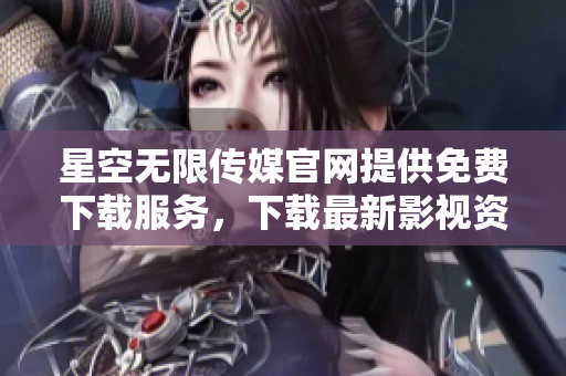 星空无限传媒官网提供免费下载服务，下载最新影视资讯，赶紧体验吧