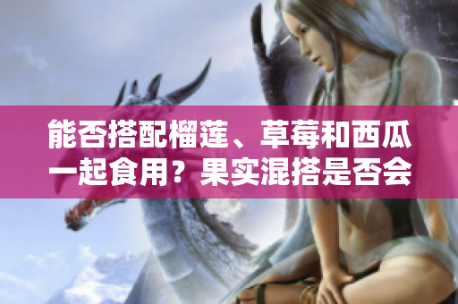 能否搭配榴莲、草莓和西瓜一起食用？果实混搭是否会影响健康？