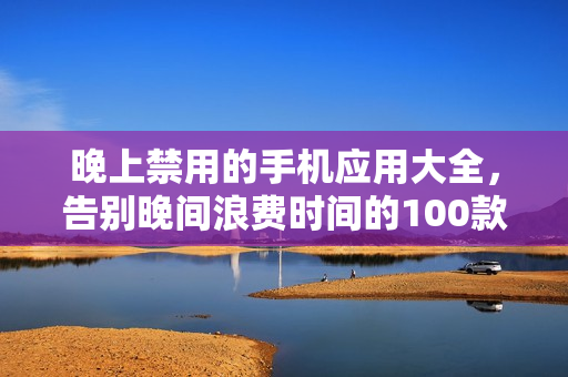 晚上禁用的手机应用大全，告别晚间浪费时间的100款应用
