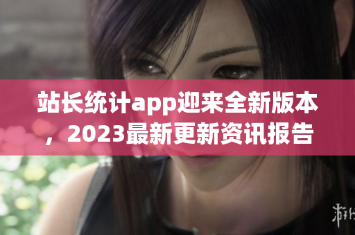 站长统计app迎来全新版本，2023最新更新资讯报告大揭秘
