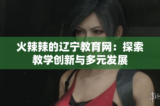 火辣辣的辽宁教育网：探索教学创新与多元发展