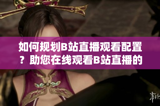 如何规划B站直播观看配置？助您在线观看B站直播的设备需求