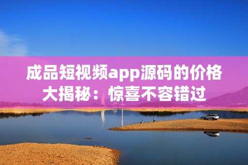 成品短视频app源码的价格大揭秘：惊喜不容错过