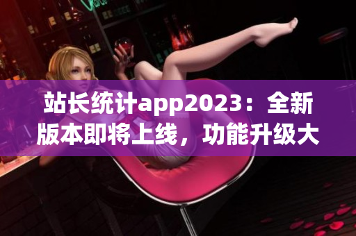 站长统计app2023：全新版本即将上线，功能升级大揭秘