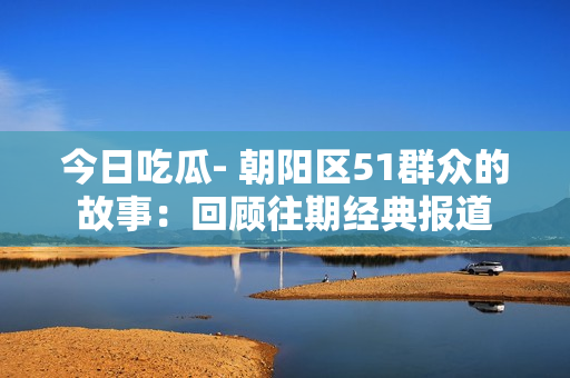 今日吃瓜- 朝阳区51群众的故事：回顾往期经典报道