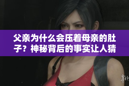 父亲为什么会压着母亲的肚子？神秘背后的事实让人猜不透