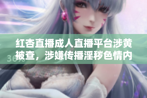 红杏直播成人直播平台涉黄被查，涉嫌传播淫秽色情内容，备受舆论热议，相关主播或将被追责
