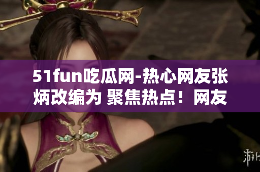 51fun吃瓜网-热心网友张炳改编为 聚焦热点！网友张炳在51fun吃瓜网分享独家趣闻