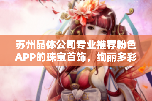 苏州晶体公司专业推荐粉色APP的珠宝首饰，绚丽多彩，精美绝伦