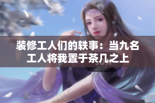 装修工人们的轶事：当九名工人将我置于茶几之上