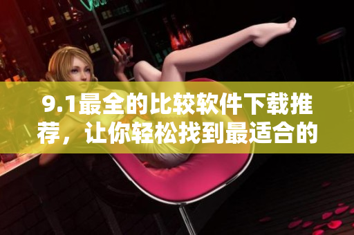 9.1最全的比较软件下载推荐，让你轻松找到最适合的软件