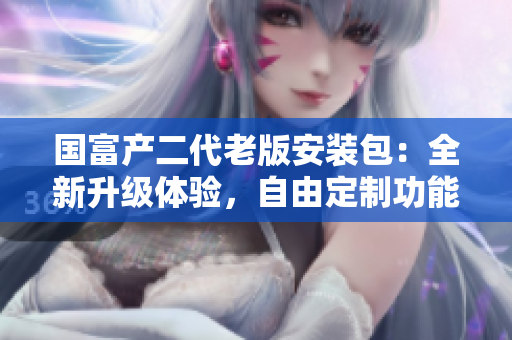 国富产二代老版安装包：全新升级体验，自由定制功能强大