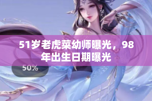 51岁老虎菜幼师曝光，98年出生日期曝光