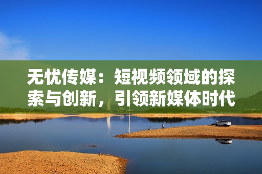 无忧传媒：短视频领域的探索与创新，引领新媒体时代