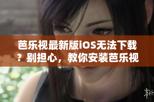 芭乐视最新版iOS无法下载？别担心，教你安装芭乐视旧版本APP的方法