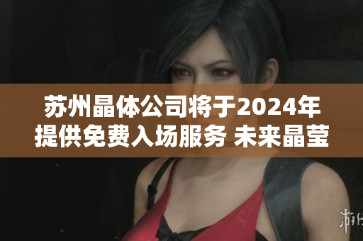 苏州晶体公司将于2024年提供免费入场服务 未来晶莹创新之门将完全敞开