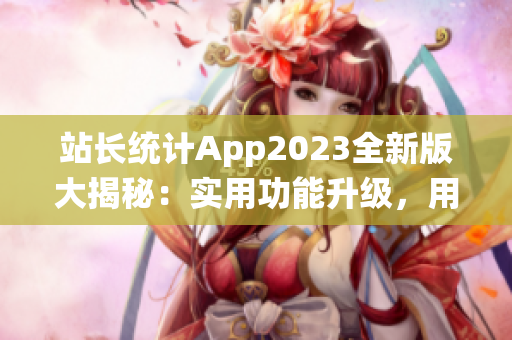 站长统计App2023全新版大揭秘：实用功能升级，用户体验再升级