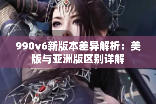 990v6新版本差异解析：美版与亚洲版区别详解