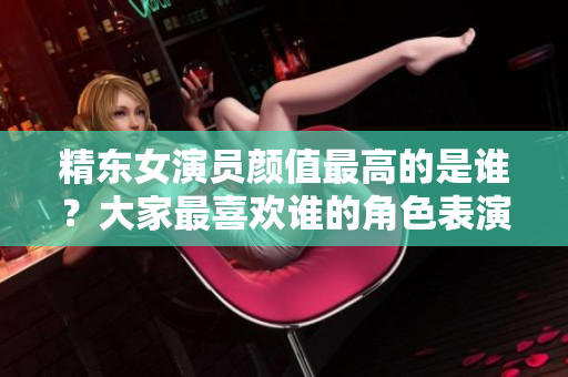 精东女演员颜值最高的是谁？大家最喜欢谁的角色表演？