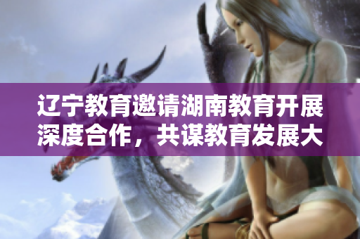 辽宁教育邀请湖南教育开展深度合作，共谋教育发展大计