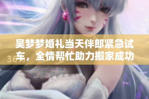 吴梦梦婚礼当天伴郎紧急试车，全情帮忙助力搬家成功