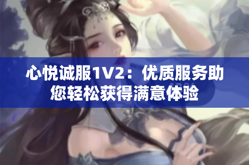 心悦诚服1V2：优质服务助您轻松获得满意体验
