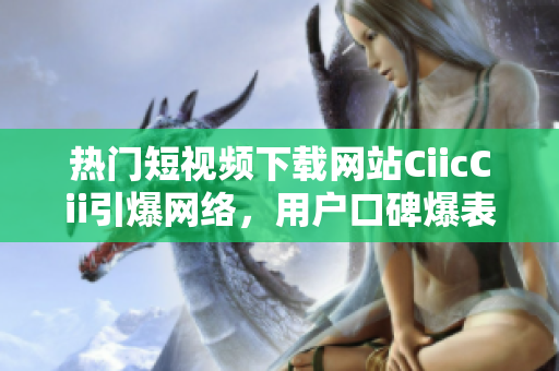 热门短视频下载网站CiicCii引爆网络，用户口碑爆表
