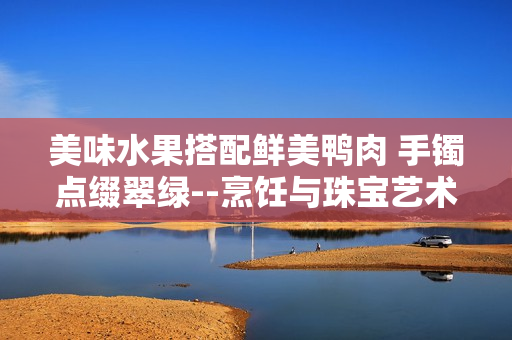 美味水果搭配鲜美鸭肉 手镯点缀翠绿--烹饪与珠宝艺术结合，翡翠手镯如何融入美食文化
