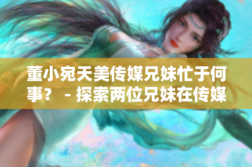 董小宛天美传媒兄妹忙于何事？ - 探索两位兄妹在传媒领域的最新动向