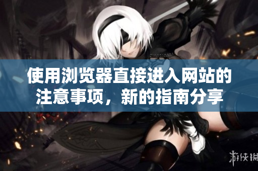 使用浏览器直接进入网站的注意事项，新的指南分享