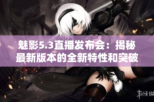 魅影5.3直播发布会：揭秘最新版本的全新特性和突破创新