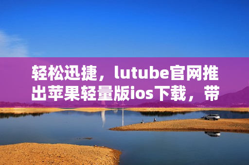 轻松迅捷，lutube官网推出苹果轻量版ios下载，带给你全新体验