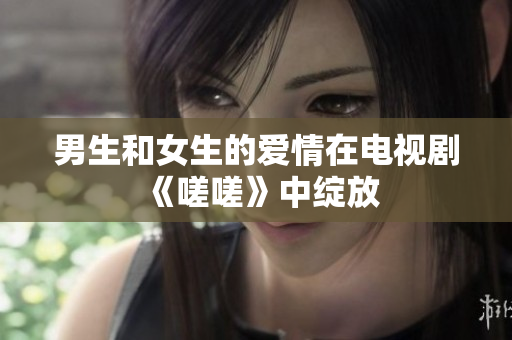 男生和女生的爱情在电视剧《嗟嗟》中绽放