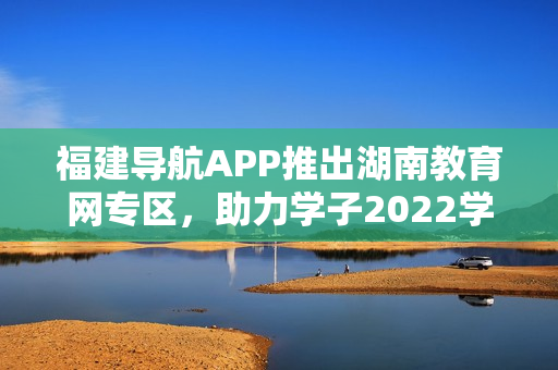 福建导航APP推出湖南教育网专区，助力学子2022学业发展
