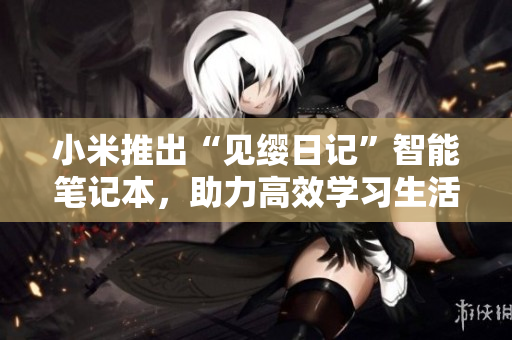 小米推出“见缨日记”智能笔记本，助力高效学习生活