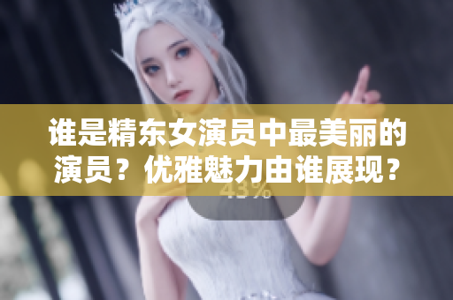 谁是精东女演员中最美丽的演员？优雅魅力由谁展现？