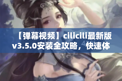 【弹幕视频】cilicili最新版v3.5.0安装全攻略，快速体验最新功能