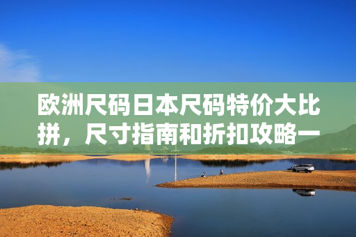 欧洲尺码日本尺码特价大比拼，尺寸指南和折扣攻略一网打尽