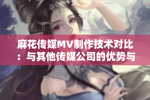 麻花传媒MV制作技术对比：与其他传媒公司的优势与劣势对比分析