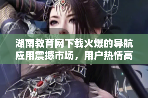 湖南教育网下载火爆的导航应用震撼市场，用户热情高涨
