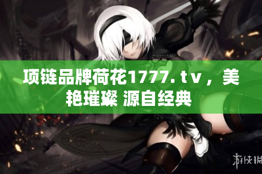 项链品牌荷花1777. tⅴ，美艳璀璨 源自经典 