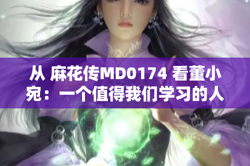 从 麻花传MD0174 看董小宛：一个值得我们学习的人物