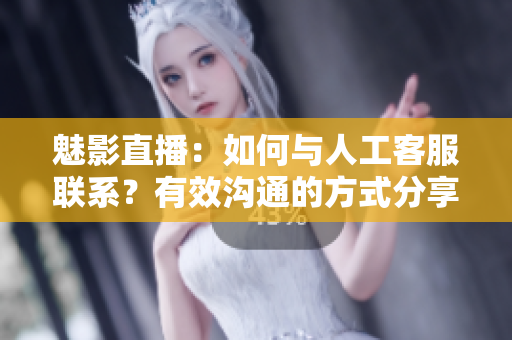 魅影直播：如何与人工客服联系？有效沟通的方式分享