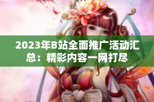 2023年B站全面推广活动汇总：精彩内容一网打尽